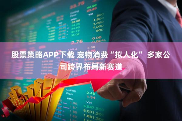 股票策略APP下载 宠物消费“拟人化”&#32;多家公司跨界布局新赛道