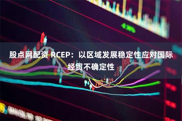 股点网配资 RCEP：以区域发展稳定性应对国际经贸不确定性