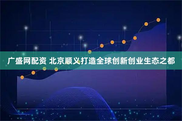 广盛网配资 北京顺义打造全球创新创业生态之都