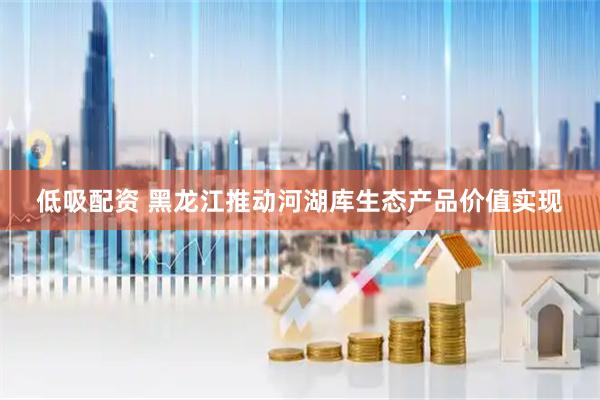 低吸配资 黑龙江推动河湖库生态产品价值实现