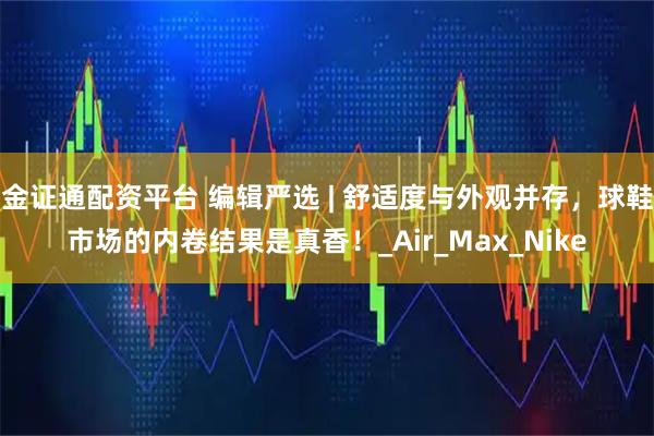 金证通配资平台 编辑严选 | 舒适度与外观并存，球鞋市场的内卷结果是真香！_Air_Max_Nike