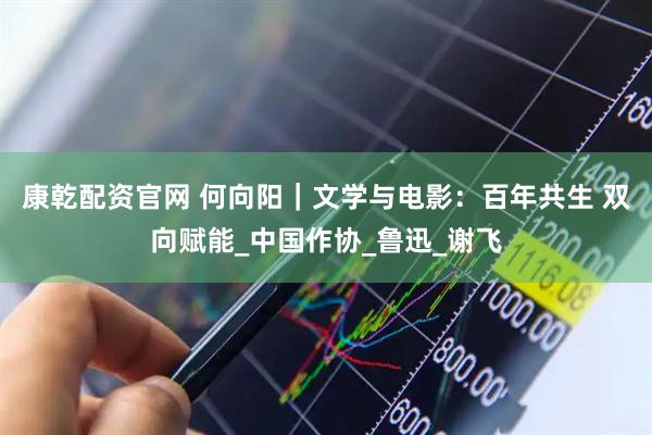 康乾配资官网 何向阳｜文学与电影：百年共生 双向赋能_中国作协_鲁迅_谢飞