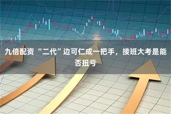 九倍配资 “二代”边可仁成一把手，接班大考是能否扭亏