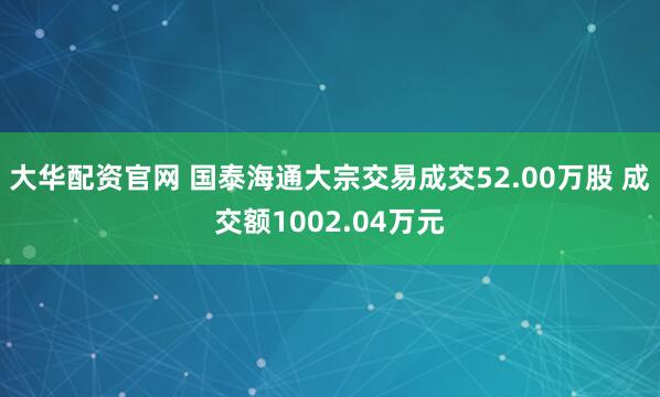 大华配资官网 国泰海通大宗交易成交52.00万股 成交额1002.04万元