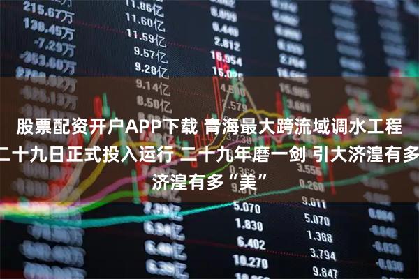 股票配资开户APP下载 青海最大跨流域调水工程六月二十九日正式投入运行 二十九年磨一剑 引大济湟有多“美”
