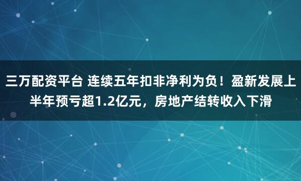 三万配资平台 连续五年扣非净利为负!盈新发展上半年预亏超1.2亿元,房地产结转收入下滑