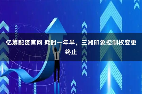 亿筹配资官网 耗时一年半,三湘印象控制权变更终止