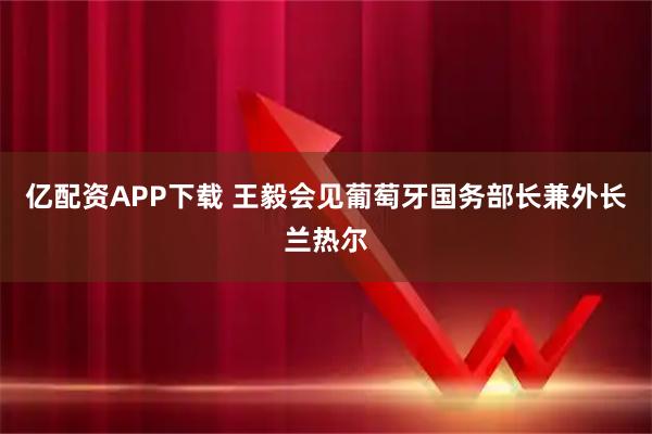亿配资APP下载 王毅会见葡萄牙国务部长兼外长兰热尔