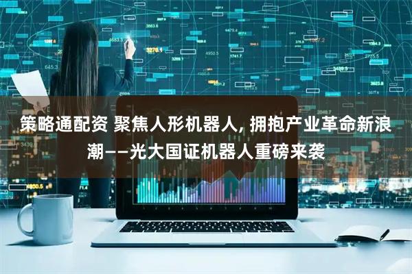 策略通配资 聚焦人形机器人, 拥抱产业革命新浪潮——光大国证机器人重磅来袭