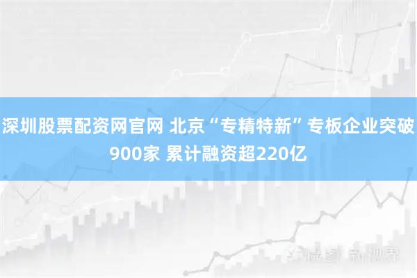 深圳股票配资网官网 北京“专精特新”专板企业突破900家 累计融资超220亿