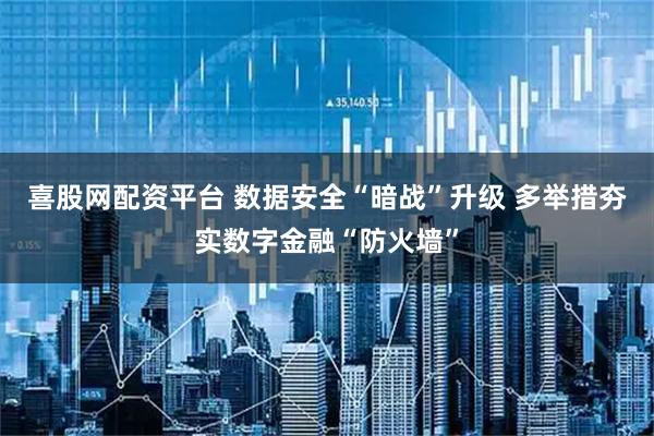 喜股网配资平台 数据安全“暗战”升级 多举措夯实数字金融“防火墙”
