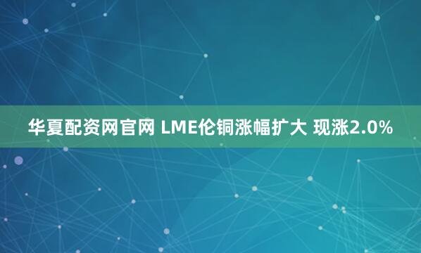 华夏配资网官网 LME伦铜涨幅扩大 现涨2.0%