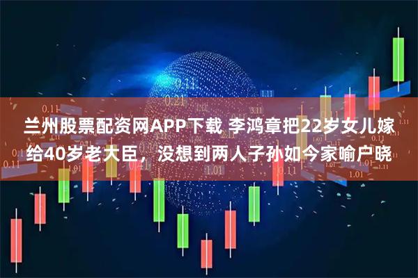 兰州股票配资网APP下载 李鸿章把22岁女儿嫁给40岁老大臣，没想到两人子孙如今家喻户晓