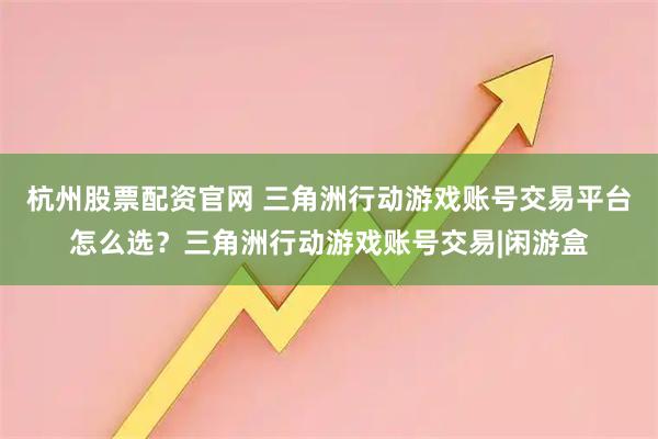 杭州股票配资官网 三角洲行动游戏账号交易平台怎么选？三角洲行动游戏账号交易|闲游盒