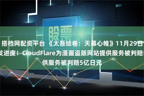 搭档网配资平台 《太吾绘卷：天幕心帷》11月29日直播开发进度！CloudFlare为漫画盗版网站提供服务被判赔5亿日元