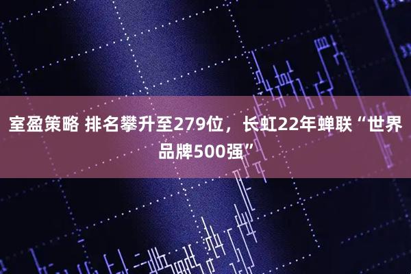 室盈策略 排名攀升至279位，长虹22年蝉联“世界品牌500强”