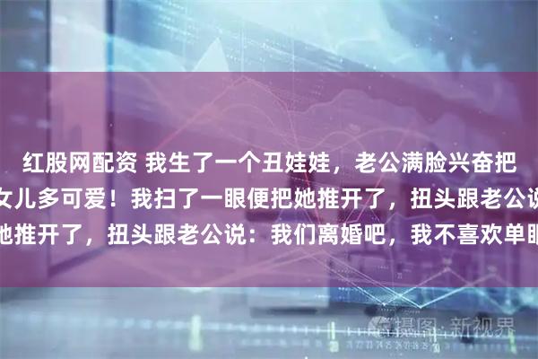 红股网配资 我生了一个丑娃娃，老公满脸兴奋把孩子抱我身前：看咱们女儿多可爱！我扫了一眼便把她推开了，扭头跟老公说：我们离婚吧，我不喜欢单眼皮