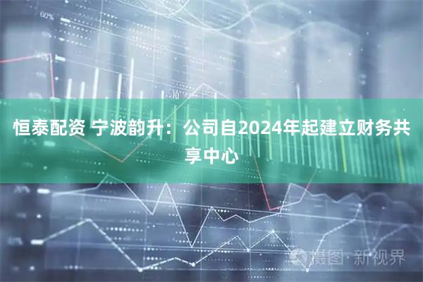 恒泰配资 宁波韵升：公司自2024年起建立财务共享中心
