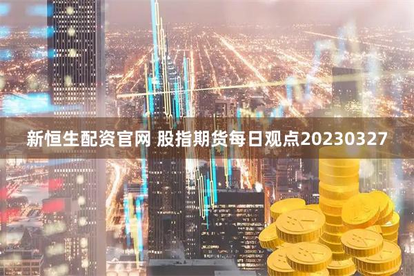 新恒生配资官网 股指期货每日观点20230327
