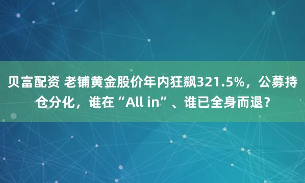 贝富配资 老铺黄金股价年内狂飙321.5%，公募持仓分化，谁在“All in”、谁已全身而退？