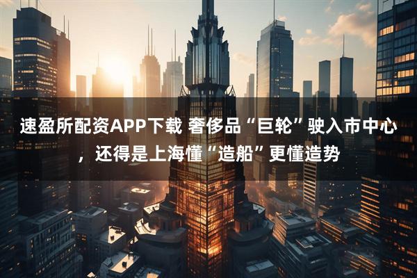 速盈所配资APP下载 奢侈品“巨轮”驶入市中心，还得是上海懂“造船”更懂造势