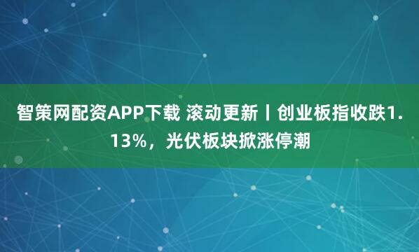 智策网配资APP下载 滚动更新丨创业板指收跌1.13%，光伏板块掀涨停潮