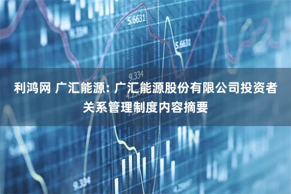 利鸿网 广汇能源: 广汇能源股份有限公司投资者关系管理制度内容摘要