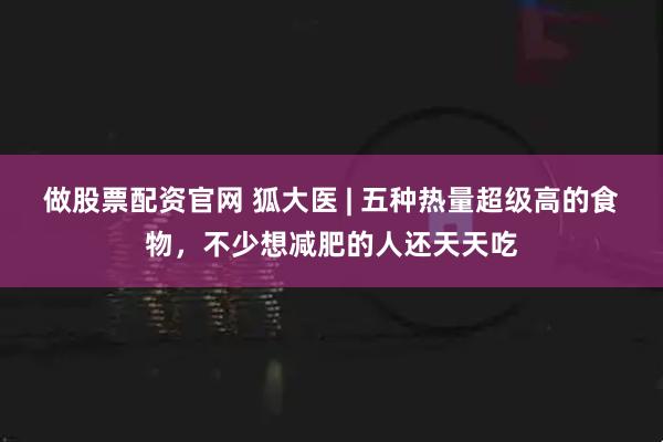 做股票配资官网 狐大医 | 五种热量超级高的食物，不少想减肥的人还天天吃